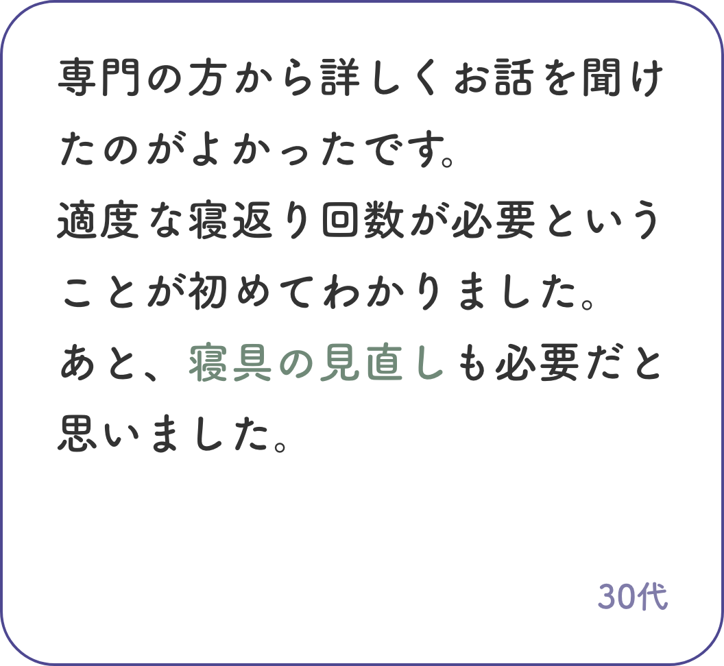 専門の方から詳しくお話を聞けたのがよかったです。適度な寝返り回数が必要ということが初めてわかりました。あと、寝具の見直しも必要だと思いました。30代